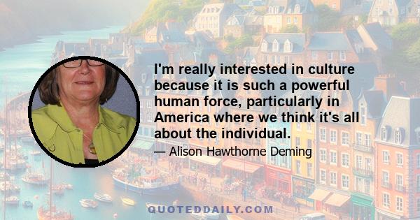 I'm really interested in culture because it is such a powerful human force, particularly in America where we think it's all about the individual.