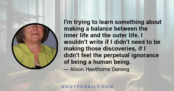 I'm trying to learn something about making a balance between the inner life and the outer life. I wouldn't write if I didn't need to be making those discoveries, if I didn't feel the perpetual ignorance of being a human 