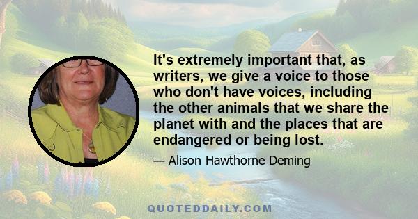 It's extremely important that, as writers, we give a voice to those who don't have voices, including the other animals that we share the planet with and the places that are endangered or being lost.