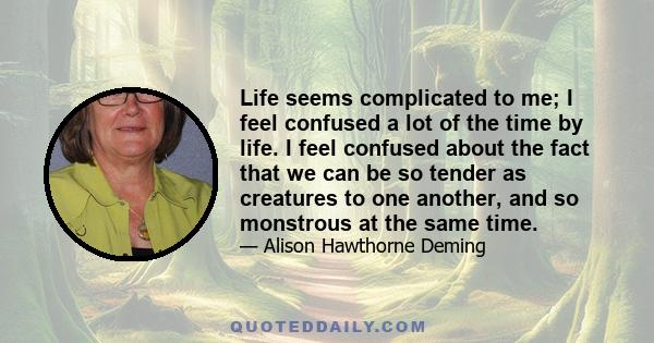 Life seems complicated to me; I feel confused a lot of the time by life. I feel confused about the fact that we can be so tender as creatures to one another, and so monstrous at the same time.