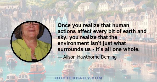 Once you realize that human actions affect every bit of earth and sky, you realize that the environment isn't just what surrounds us - it's all one whole.