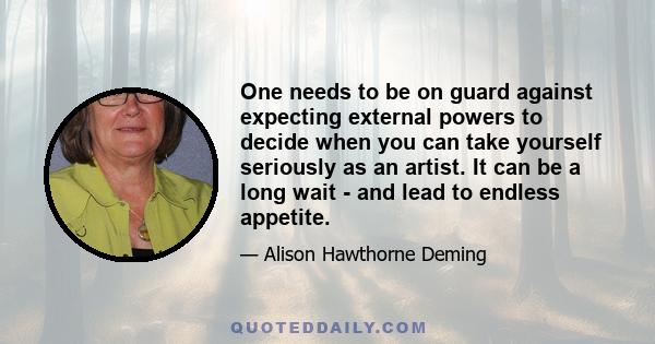 One needs to be on guard against expecting external powers to decide when you can take yourself seriously as an artist. It can be a long wait - and lead to endless appetite.