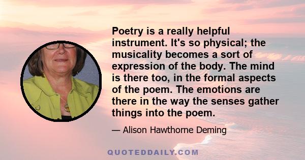 Poetry is a really helpful instrument. It's so physical; the musicality becomes a sort of expression of the body. The mind is there too, in the formal aspects of the poem. The emotions are there in the way the senses