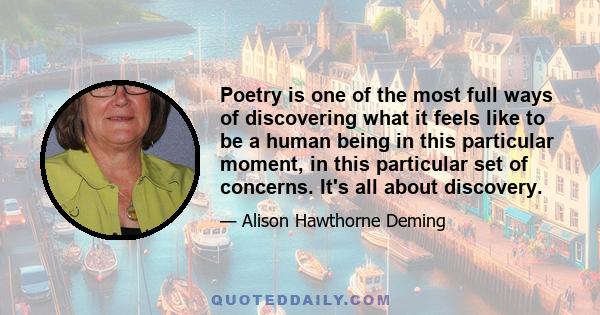 Poetry is one of the most full ways of discovering what it feels like to be a human being in this particular moment, in this particular set of concerns. It's all about discovery.