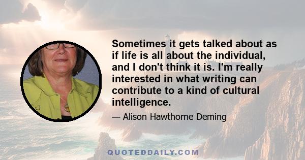 Sometimes it gets talked about as if life is all about the individual, and I don't think it is. I'm really interested in what writing can contribute to a kind of cultural intelligence.