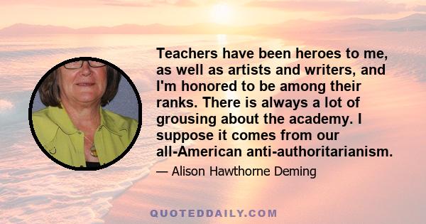 Teachers have been heroes to me, as well as artists and writers, and I'm honored to be among their ranks. There is always a lot of grousing about the academy. I suppose it comes from our all-American