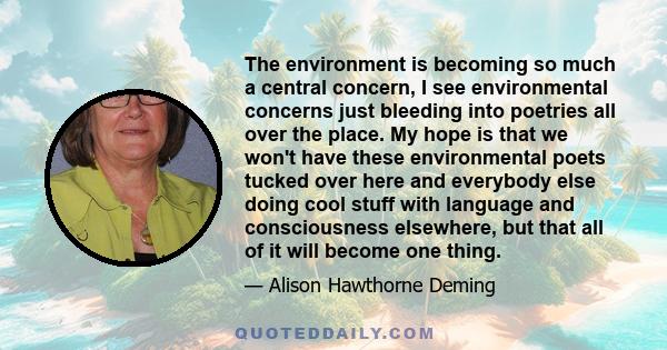 The environment is becoming so much a central concern, I see environmental concerns just bleeding into poetries all over the place. My hope is that we won't have these environmental poets tucked over here and everybody