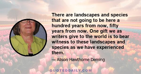 There are landscapes and species that are not going to be here a hundred years from now, fifty years from now. One gift we as writers give to the world is to bear witness to these landscapes and species as we have