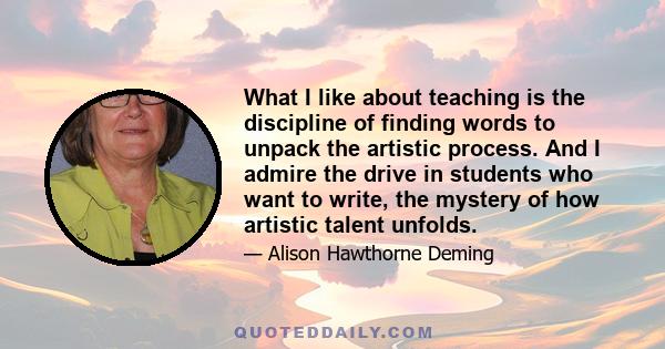 What I like about teaching is the discipline of finding words to unpack the artistic process. And I admire the drive in students who want to write, the mystery of how artistic talent unfolds.