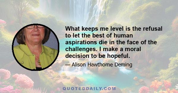 What keeps me level is the refusal to let the best of human aspirations die in the face of the challenges. I make a moral decision to be hopeful.