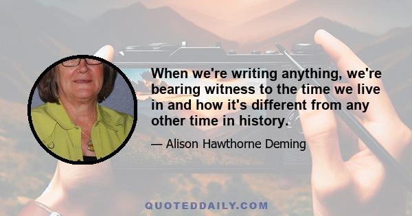 When we're writing anything, we're bearing witness to the time we live in and how it's different from any other time in history.