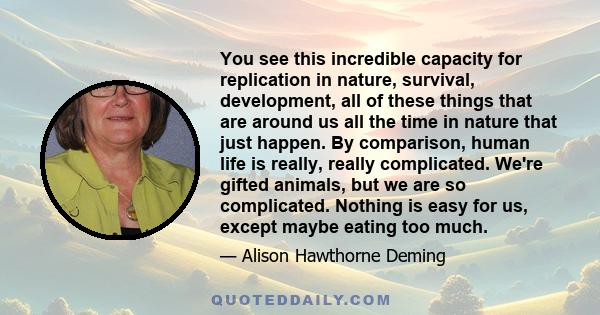 You see this incredible capacity for replication in nature, survival, development, all of these things that are around us all the time in nature that just happen. By comparison, human life is really, really complicated. 