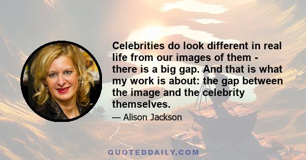 Celebrities do look different in real life from our images of them - there is a big gap. And that is what my work is about: the gap between the image and the celebrity themselves.