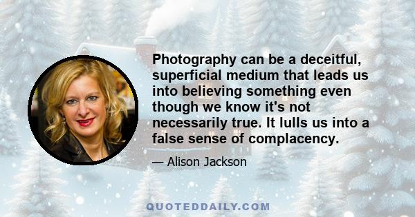 Photography can be a deceitful, superficial medium that leads us into believing something even though we know it's not necessarily true. It lulls us into a false sense of complacency.