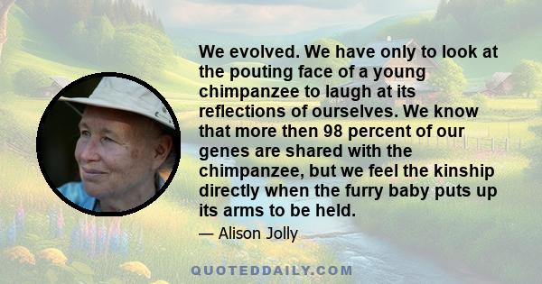 We evolved. We have only to look at the pouting face of a young chimpanzee to laugh at its reflections of ourselves. We know that more then 98 percent of our genes are shared with the chimpanzee, but we feel the kinship 