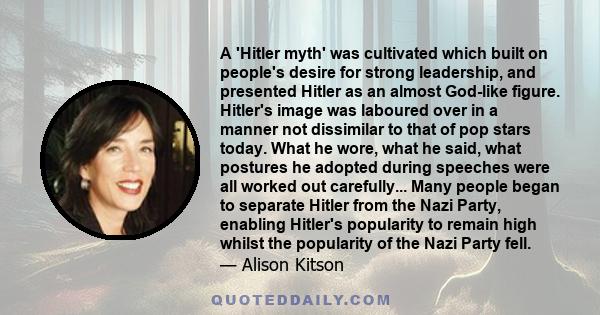 A 'Hitler myth' was cultivated which built on people's desire for strong leadership, and presented Hitler as an almost God-like figure. Hitler's image was laboured over in a manner not dissimilar to that of pop stars