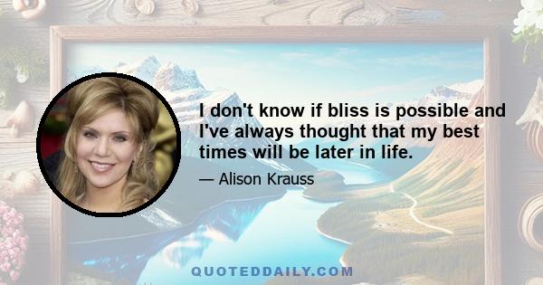 I don't know if bliss is possible and I've always thought that my best times will be later in life.