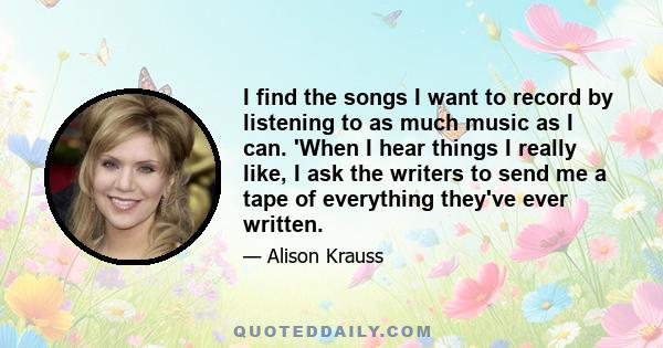 I find the songs I want to record by listening to as much music as I can. 'When I hear things I really like, I ask the writers to send me a tape of everything they've ever written.