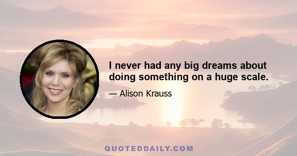 I never had any big dreams about doing something on a huge scale.