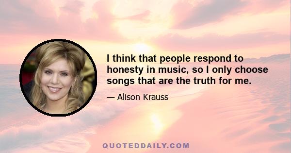 I think that people respond to honesty in music, so I only choose songs that are the truth for me.