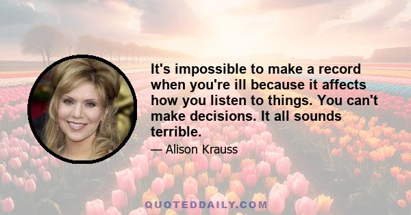 It's impossible to make a record when you're ill because it affects how you listen to things. You can't make decisions. It all sounds terrible.