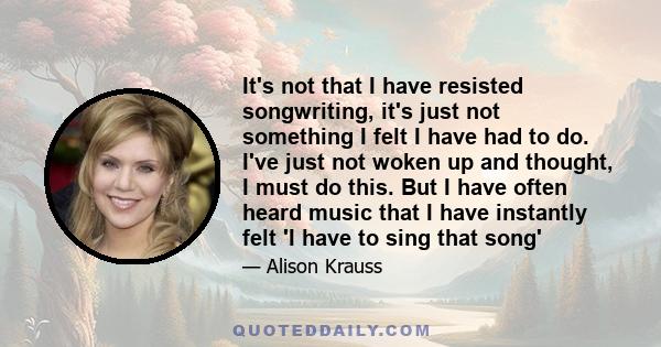 It's not that I have resisted songwriting, it's just not something I felt I have had to do. I've just not woken up and thought, I must do this. But I have often heard music that I have instantly felt 'I have to sing