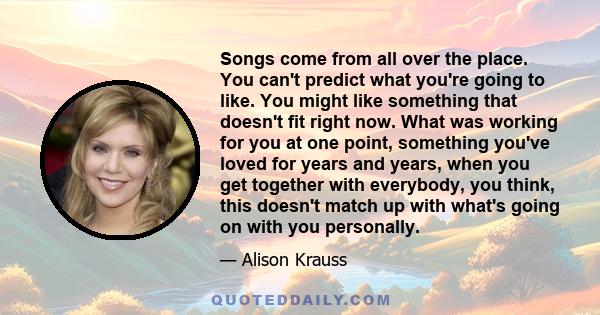 Songs come from all over the place. You can't predict what you're going to like. You might like something that doesn't fit right now. What was working for you at one point, something you've loved for years and years,