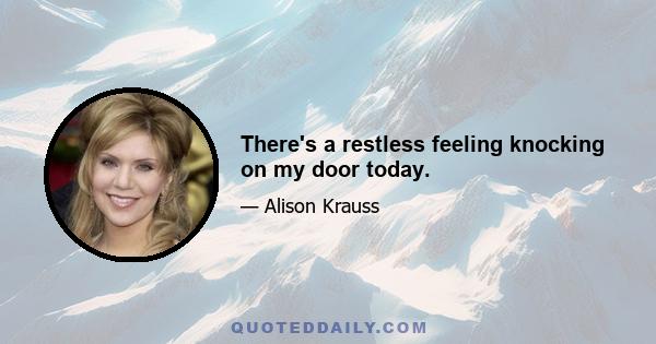 There's a restless feeling knocking on my door today.