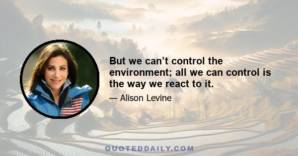 But we can’t control the environment; all we can control is the way we react to it.