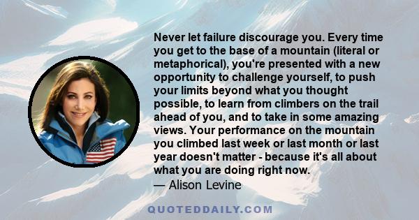 Never let failure discourage you. Every time you get to the base of a mountain (literal or metaphorical), you're presented with a new opportunity to challenge yourself, to push your limits beyond what you thought