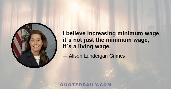 I believe increasing minimum wage it`s not just the minimum wage, it`s a living wage.