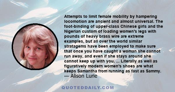 Attempts to limit female mobility by hampering locomotion are ancient and almost universal. The foot-binding of upper-class Chinese girls and the Nigerian custom of loading women's legs with pounds of heavy brass wire