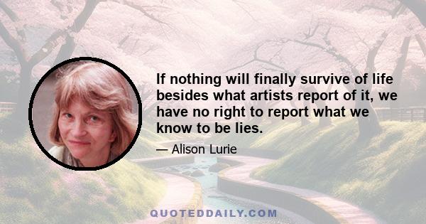 If nothing will finally survive of life besides what artists report of it, we have no right to report what we know to be lies.