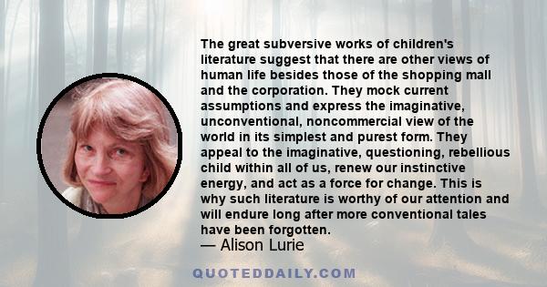 The great subversive works of children's literature suggest that there are other views of human life besides those of the shopping mall and the corporation. They mock current assumptions and express the imaginative,