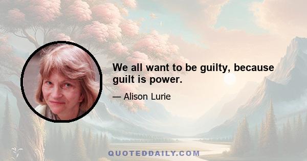 We all want to be guilty, because guilt is power.