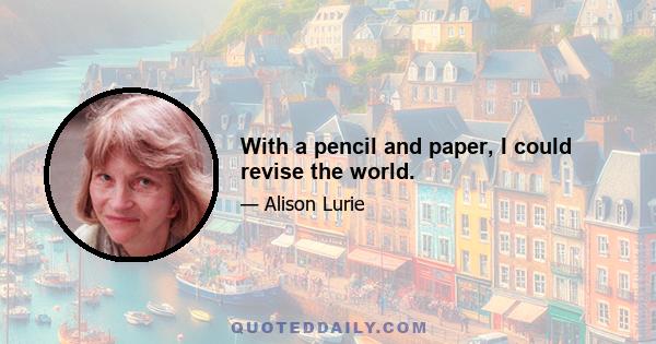 With a pencil and paper, I could revise the world.