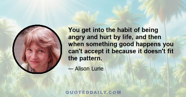 You get into the habit of being angry and hurt by life, and then when something good happens you can't accept it because it doesn't fit the pattern.