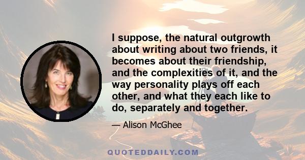 I suppose, the natural outgrowth about writing about two friends, it becomes about their friendship, and the complexities of it, and the way personality plays off each other, and what they each like to do, separately