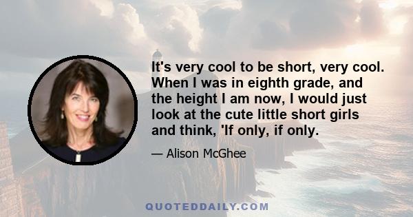 It's very cool to be short, very cool. When I was in eighth grade, and the height I am now, I would just look at the cute little short girls and think, 'If only, if only.