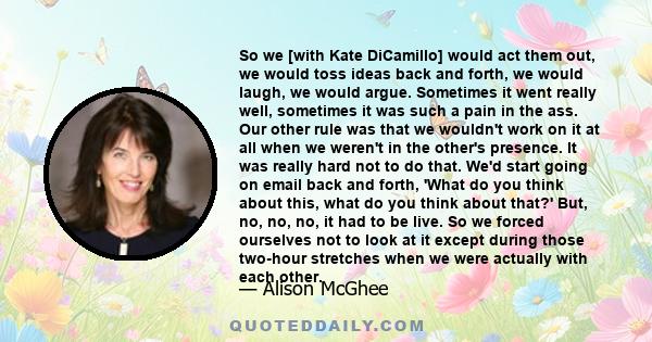 So we [with Kate DiCamillo] would act them out, we would toss ideas back and forth, we would laugh, we would argue. Sometimes it went really well, sometimes it was such a pain in the ass. Our other rule was that we