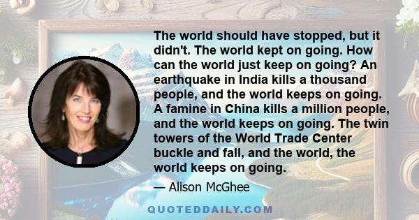 The world should have stopped, but it didn't. The world kept on going. How can the world just keep on going? An earthquake in India kills a thousand people, and the world keeps on going. A famine in China kills a