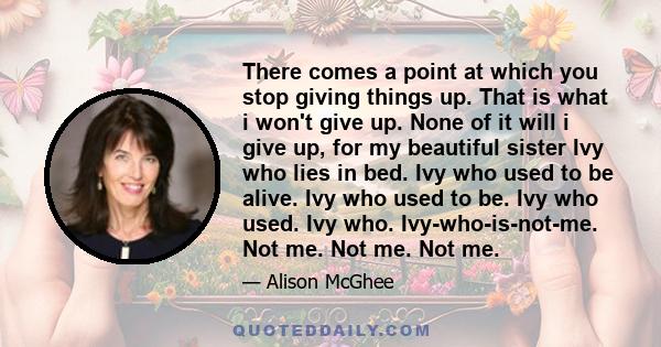 There comes a point at which you stop giving things up. That is what i won't give up. None of it will i give up, for my beautiful sister Ivy who lies in bed. Ivy who used to be alive. Ivy who used to be. Ivy who used.