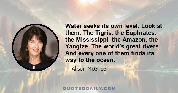 Water seeks its own level. Look at them. The Tigris, the Euphrates, the Mississippi, the Amazon, the Yangtze. The world's great rivers. And every one of them finds its way to the ocean.