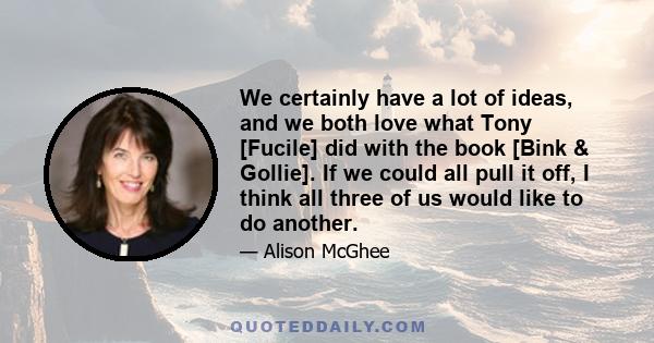 We certainly have a lot of ideas, and we both love what Tony [Fucile] did with the book [Bink & Gollie]. If we could all pull it off, I think all three of us would like to do another.