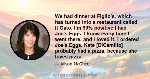 We had dinner at Figlio's, which has turned into a restaurant called Il Gato. I'm 99% positive I had Joe's Eggs. I know every time I went there, and I loved it, I ordered Joe's Eggs. Kate [DiCamillo] probably had a