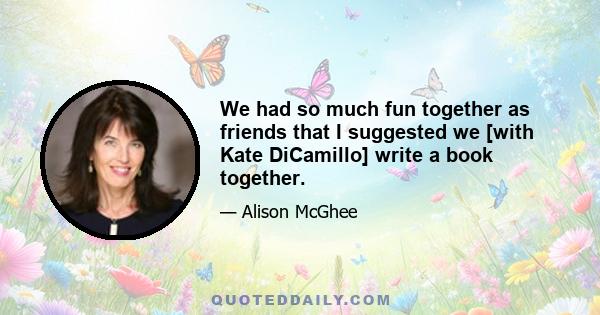 We had so much fun together as friends that I suggested we [with Kate DiCamillo] write a book together.