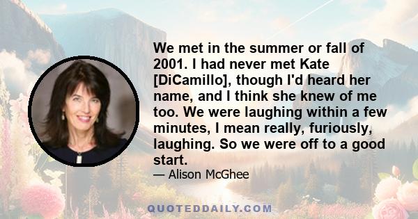 We met in the summer or fall of 2001. I had never met Kate [DiCamillo], though I'd heard her name, and I think she knew of me too. We were laughing within a few minutes, I mean really, furiously, laughing. So we were