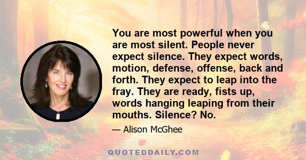 You are most powerful when you are most silent. People never expect silence. They expect words, motion, defense, offense, back and forth. They expect to leap into the fray. They are ready, fists up, words hanging