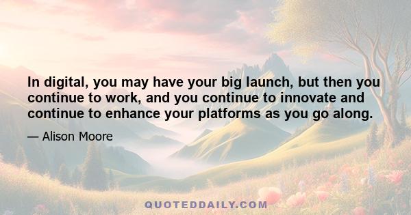 In digital, you may have your big launch, but then you continue to work, and you continue to innovate and continue to enhance your platforms as you go along.