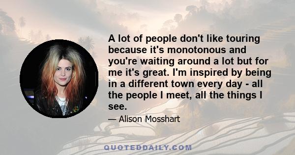 A lot of people don't like touring because it's monotonous and you're waiting around a lot but for me it's great. I'm inspired by being in a different town every day - all the people I meet, all the things I see.